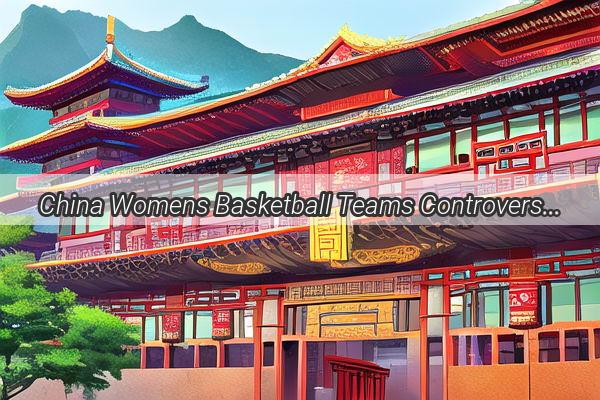 China Womens Basketball Teams Controversial Concession to South Korea The Shocking Inside Story